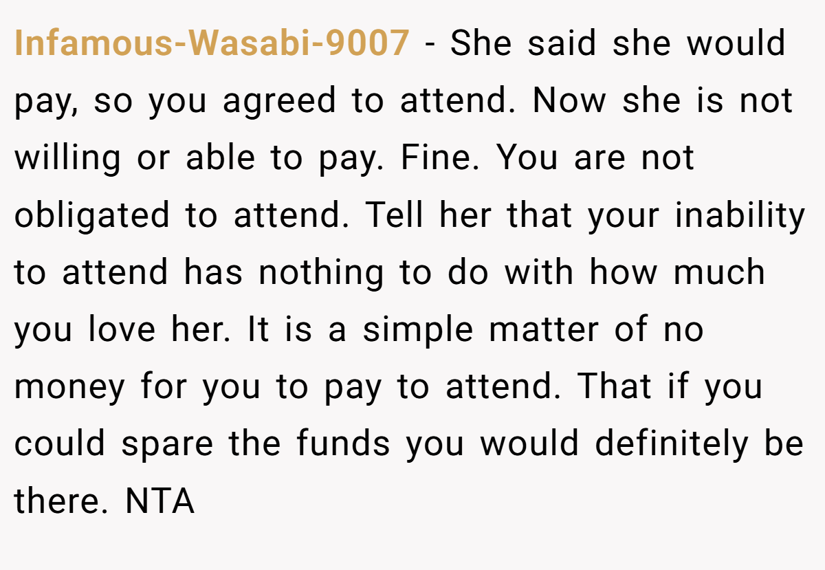 Infamous-Wasabi-9007 − She said she would pay, so you agreed to attend. Now she is not willing or able to pay. Fine. You are not obligated to attend. Tell her that your inability to attend has nothing to do with how much you love her. It is a simple matter of no money for you to pay to attend. That if you could spare the funds you would definitely be there. NTA