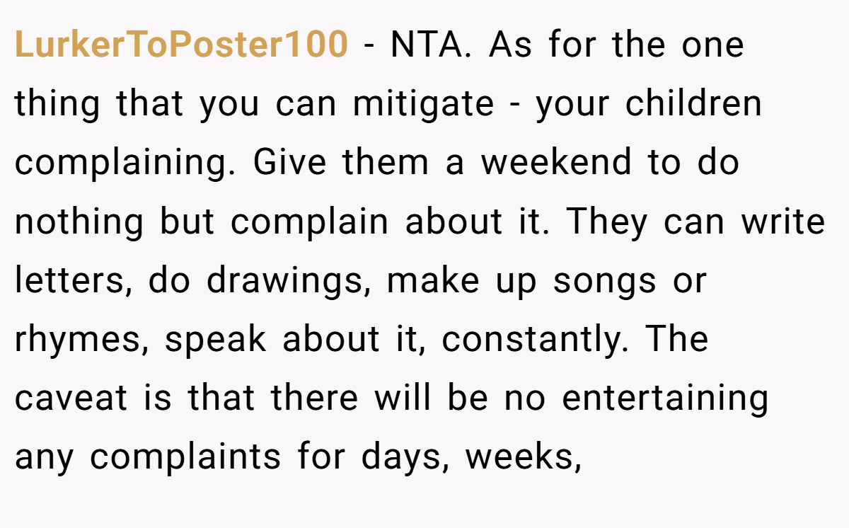 LurkerToPoster100 − NTA. As for the one thing that you can mitigate - your children complaining. Give them a weekend to do nothing but complain about it. They can write letters, do drawings, make up songs or rhymes, speak about it, constantly. The caveat is that there will be no entertaining any complaints for days, weeks,