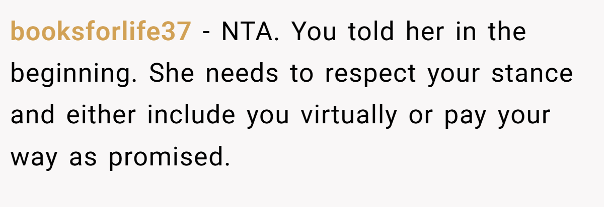 booksforlife37 − NTA. You told her in the beginning. She needs to respect your stance and either include you virtually or pay your way as promised.