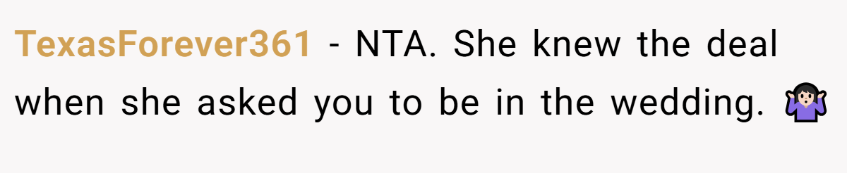 TexasForever361 − NTA. She knew the deal when she asked you to be in the wedding. 🤷🏻‍♀️