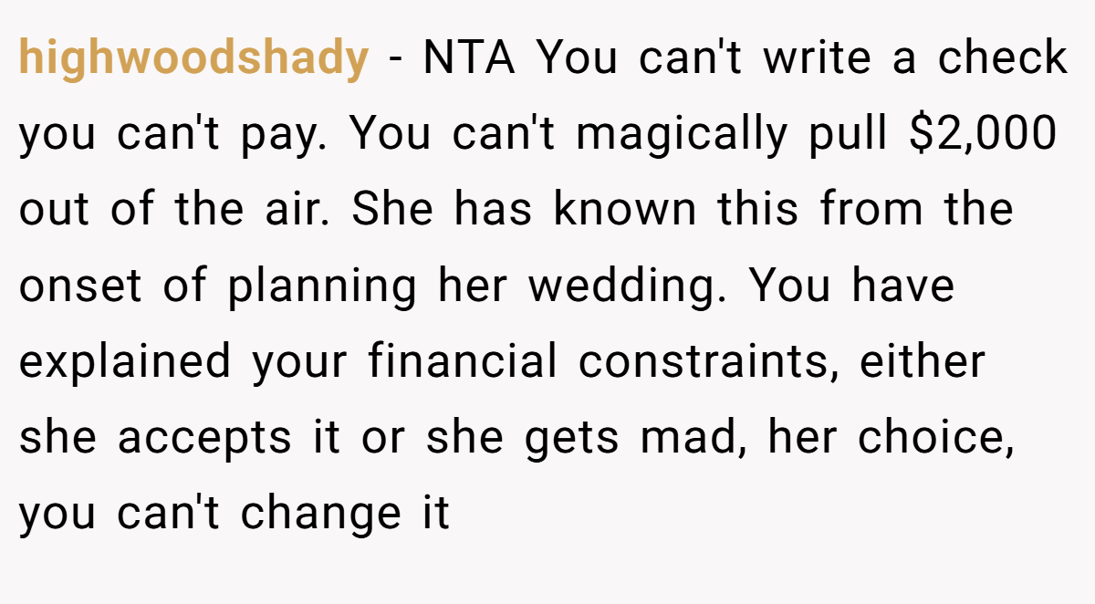 highwoodshady − NTA You can't write a check you can't pay. You can't magically pull $2,000 out of the air. She has known this from the onset of planning her wedding. You have explained your financial constraints, either she accepts it or she gets mad, her choice, you can't change it