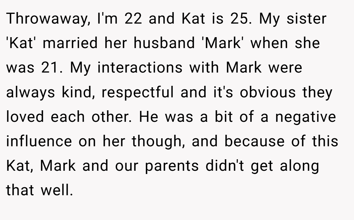 Throwaway, I'm 22 and Kat is 25. My sister 'Kat' married her husband 'Mark' when she was 21. My interactions with Mark were always kind, respectful and it's obvious they loved each other. He was a bit of a negative influence on her though, and because of this Kat, Mark and our parents didn't get along that well.