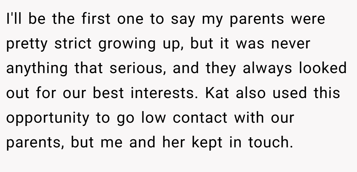 I'll be the first one to say my parents were pretty strict growing up, but it was never anything that serious, and they always looked out for our best interests. Kat also used this opportunity to go low contact with our parents, but me and her kept in touch.
