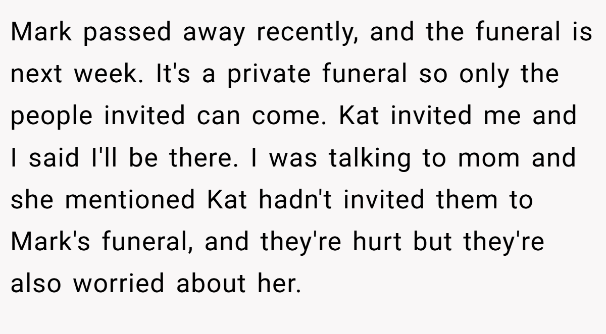 Mark passed away recently, and the funeral is next week. It's a private funeral so only the people invited can come. Kat invited me and I said I'll be there. I was talking to mom and she mentioned Kat hadn't invited them to Mark's funeral, and they're hurt but they're also worried about her.