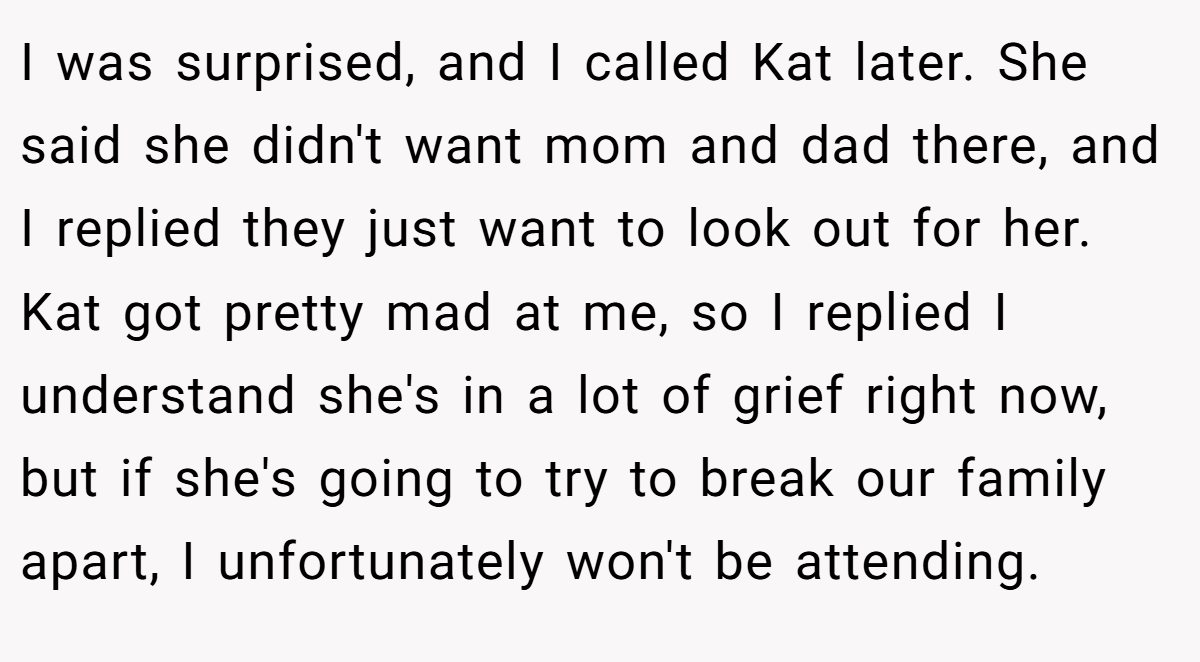 I was surprised, and I called Kat later. She said she didn't want mom and dad there, and I replied they just want to look out for her. Kat got pretty mad at me, so I replied I understand she's in a lot of grief right now, but if she's going to try to break our family apart, I unfortunately won't be attending.