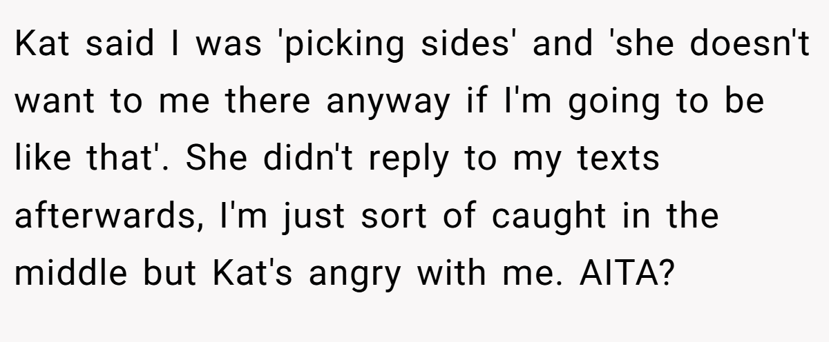 Kat said I was 'picking sides' and 'she doesn't want to me there anyway if I'm going to be like that'. She didn't reply to my texts afterwards, I'm just sort of caught in the middle but Kat's angry with me. AITA?