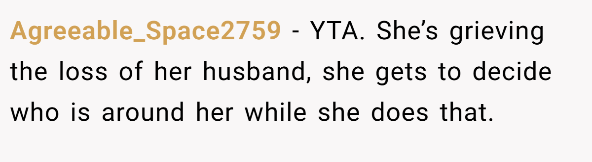 Agreeable_Space2759 − YTA. She’s grieving the loss of her husband, she gets to decide who is around her while she does that.