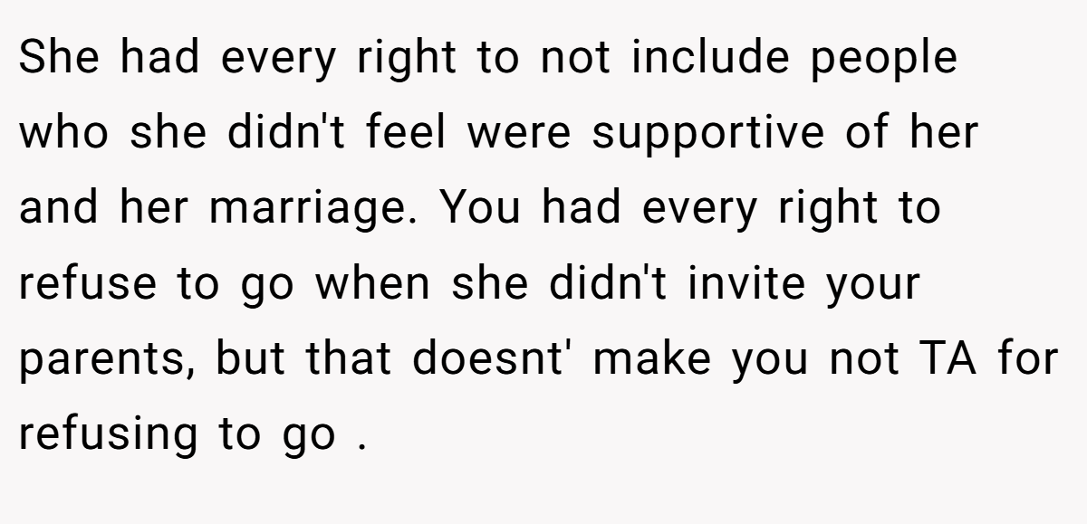 She had every right to not include people who she didn't feel were supportive of her and her marriage. You had every right to refuse to go when she didn't invite your parents, but that doesnt' make you not TA for refusing to go .