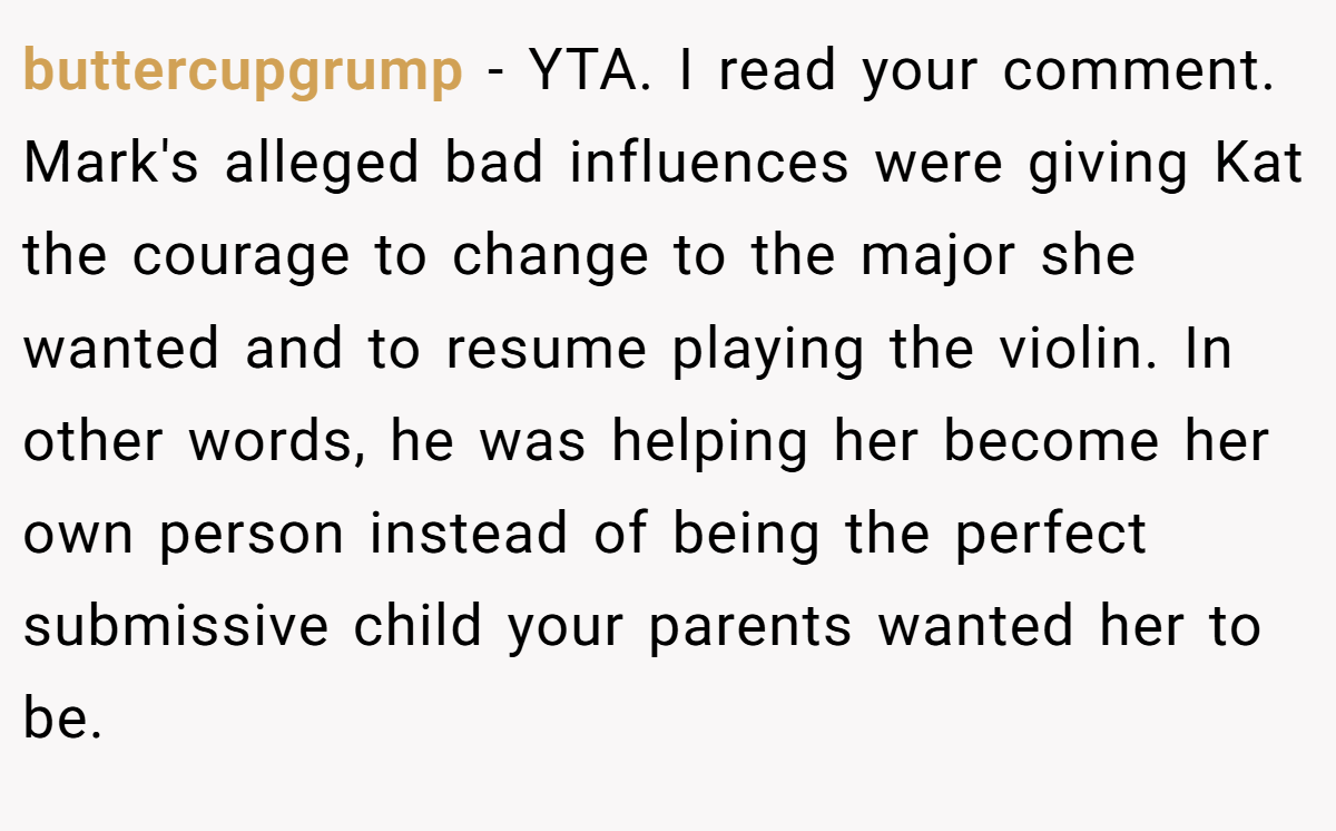 buttercupgrump − YTA. I read your comment. Mark's alleged bad influences were giving Kat the courage to change to the major she wanted and to resume playing the violin. In other words, he was helping her become her own person instead of being the perfect submissive child your parents wanted her to be.
