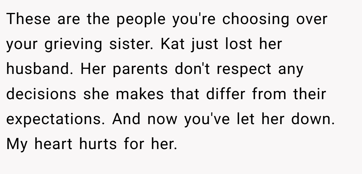 These are the people you're choosing over your grieving sister. Kat just lost her husband. Her parents don't respect any decisions she makes that differ from their expectations. And now you've let her down. My heart hurts for her.