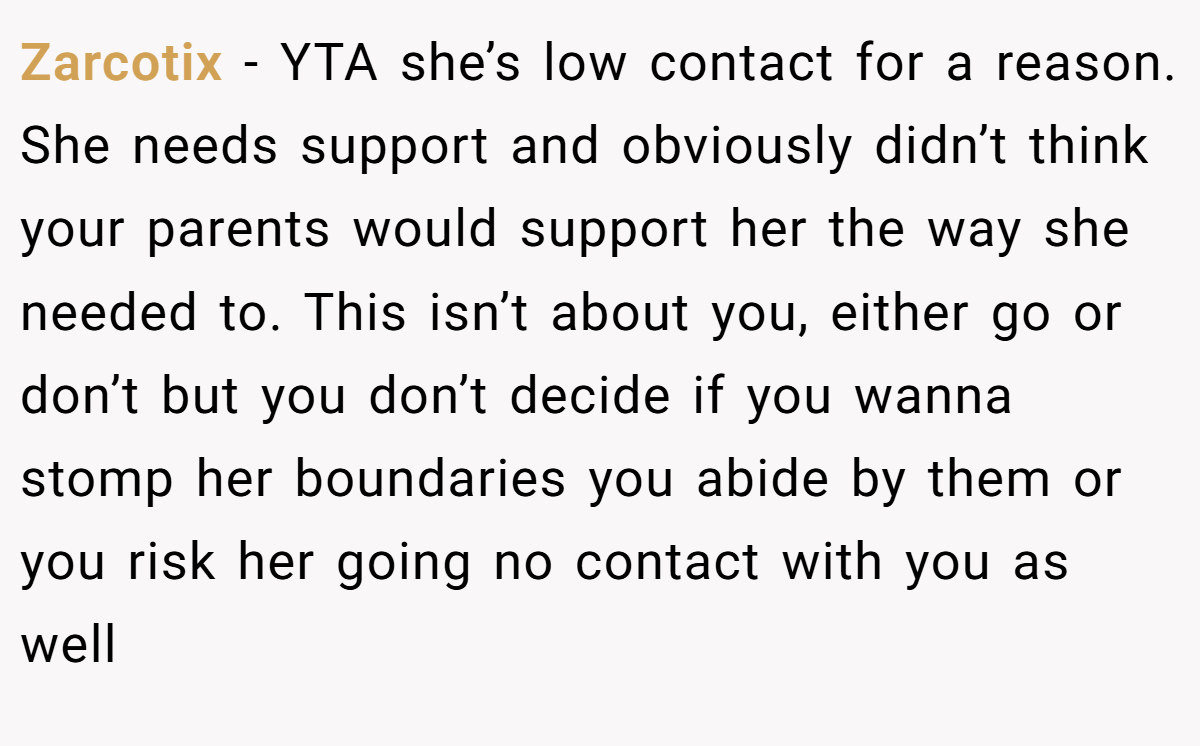 Zarcotix − YTA she’s low contact for a reason. She needs support and obviously didn’t think your parents would support her the way she needed to. This isn’t about you, either go or don’t but you don’t decide if you wanna stomp her boundaries you abide by them or you risk her going no contact with you as well