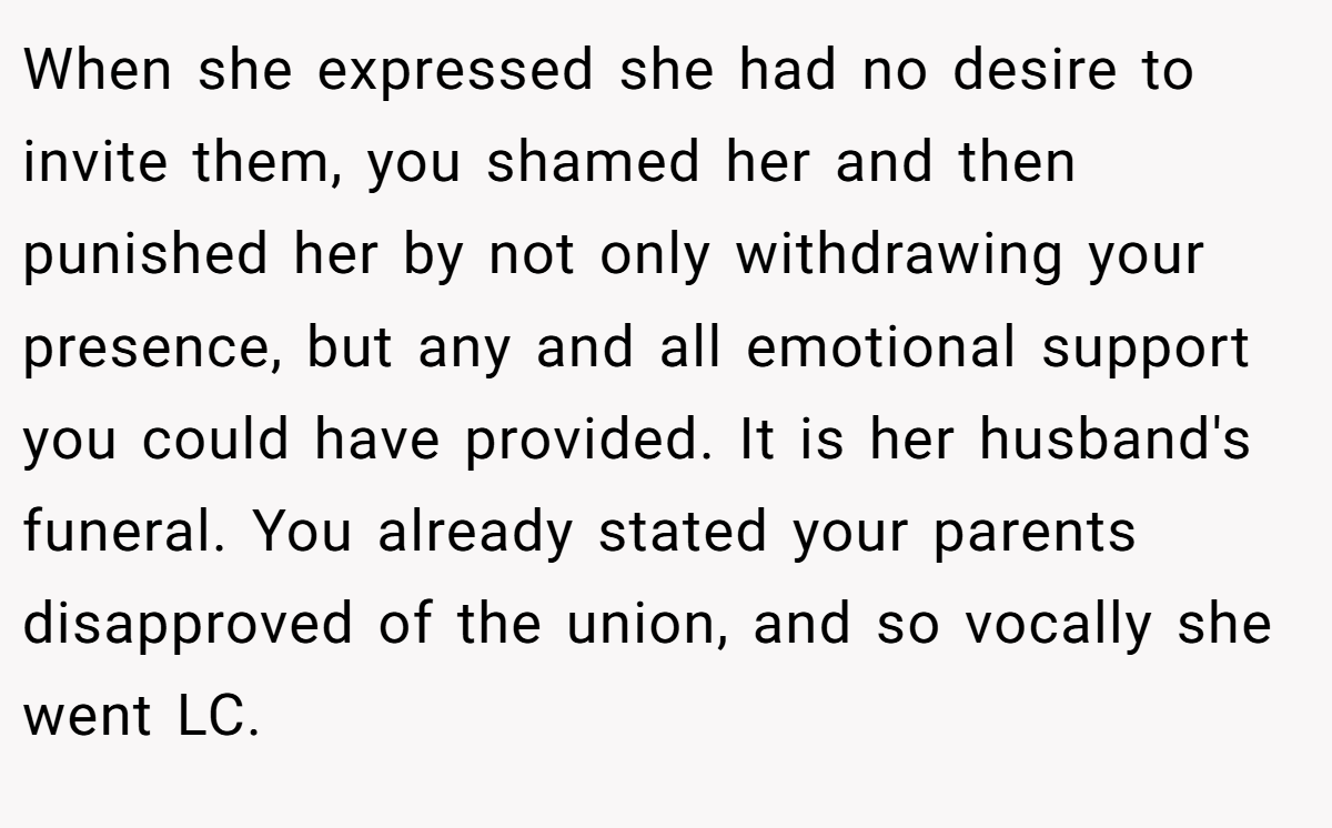 When she expressed she had no desire to invite them, you shamed her and then punished her by not only withdrawing your presence, but any and all emotional support you could have provided. It is her husband's funeral. You already stated your parents disapproved of the union, and so vocally she went LC.
