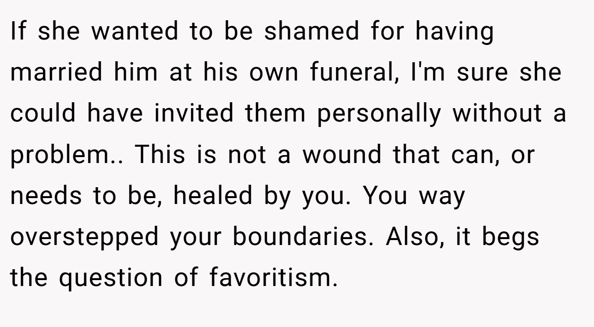 If she wanted to be shamed for having married him at his own funeral, I'm sure she could have invited them personally without a problem.. This is not a wound that can, or needs to be, healed by you. You way overstepped your boundaries. Also, it begs the question of favoritism.