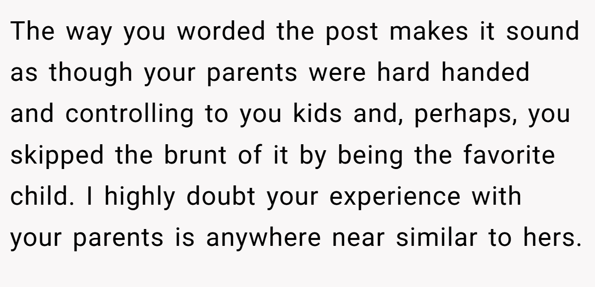 The way you worded the post makes it sound as though your parents were hard handed and controlling to you kids and, perhaps, you skipped the brunt of it by being the favorite child. I highly doubt your experience with your parents is anywhere near similar to hers.
