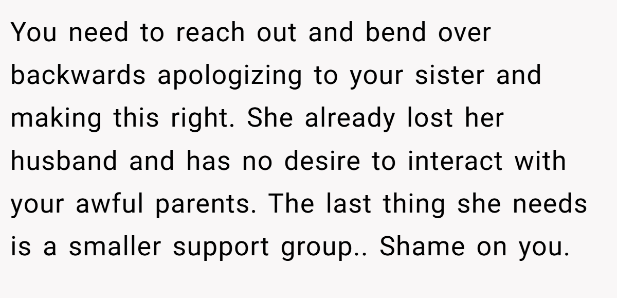 You need to reach out and bend over backwards apologizing to your sister and making this right. She already lost her husband and has no desire to interact with your awful parents. The last thing she needs is a smaller support group.. Shame on you.