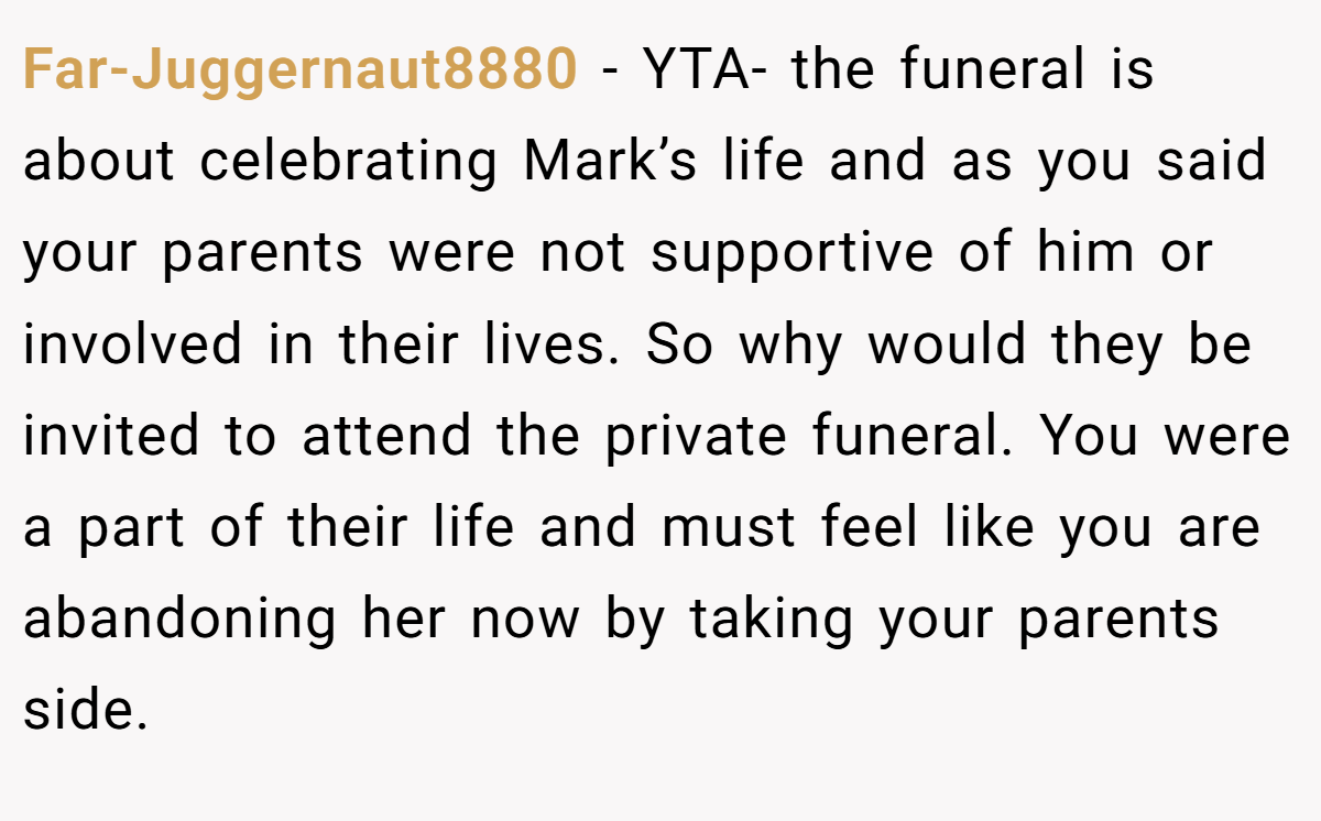 Far-Juggernaut8880 − YTA- the funeral is about celebrating Mark’s life and as you said your parents were not supportive of him or involved in their lives. So why would they be invited to attend the private funeral. You were a part of their life and must feel like you are abandoning her now by taking your parents side.