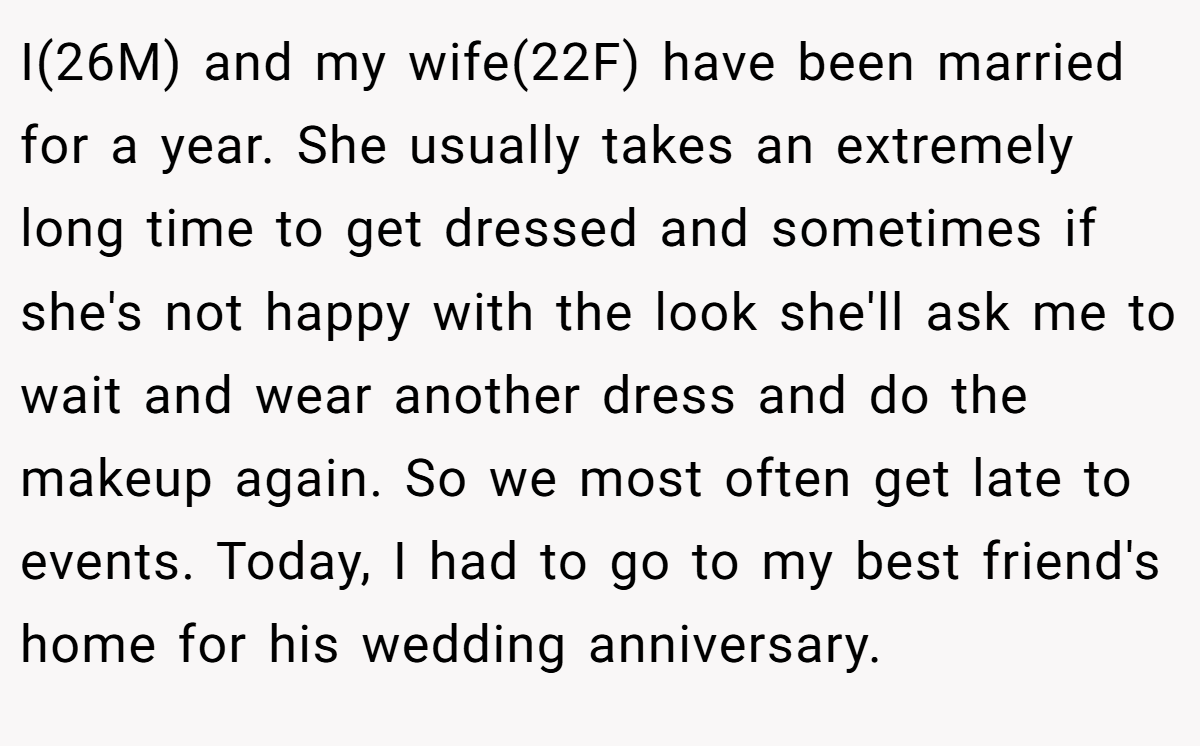 I(26M) and my wife(22F) have been married for a year. She usually takes an extremely long time to get dressed and sometimes if she's not happy with the look she'll ask me to wait and wear another dress and do the makeup again. So we most often get late to events. Today, I had to go to my best friend's home for his wedding anniversary.