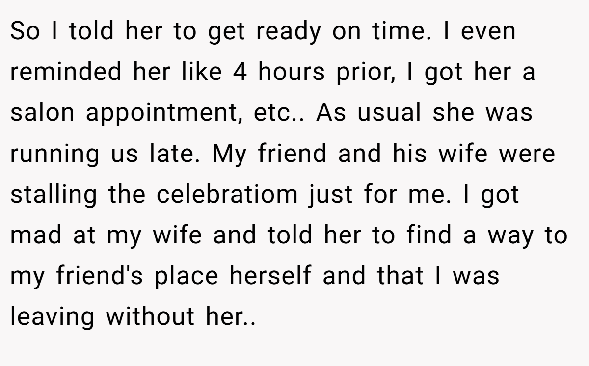 So I told her to get ready on time. I even reminded her like 4 hours prior, I got her a salon appointment, etc.. As usual she was running us late. My friend and his wife were stalling the celebratiom just for me. I got mad at my wife and told her to find a way to my friend's place herself and that I was leaving without her..