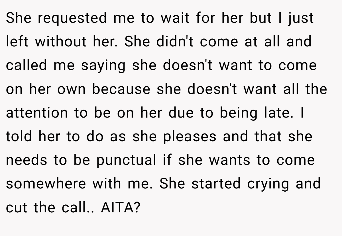 She requested me to wait for her but I just left without her. She didn't come at all and called me saying she doesn't want to come on her own because she doesn't want all the attention to be on her due to being late. I told her to do as she pleases and that she needs to be punctual if she wants to come somewhere with me. She started crying and cut the call.. AITA?
