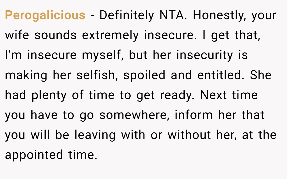 Perogalicious − Definitely NTA. Honestly, your wife sounds extremely insecure. I get that, I'm insecure myself, but her insecurity is making her selfish, spoiled and entitled. She had plenty of time to get ready. Next time you have to go somewhere, inform her that you will be leaving with or without her, at the appointed time.