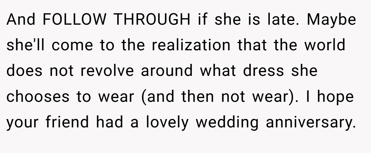 And FOLLOW THROUGH if she is late. Maybe she'll come to the realization that the world does not revolve around what dress she chooses to wear (and then not wear). I hope your friend had a lovely wedding anniversary.