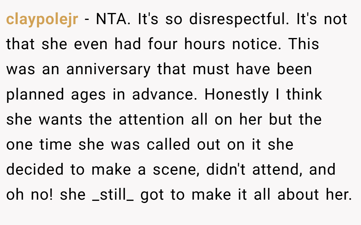 claypolejr − NTA. It's so disrespectful. It's not that she even had four hours notice. This was an anniversary that must have been planned ages in advance. Honestly I think she wants the attention all on her but the one time she was called out on it she decided to make a scene, didn't attend, and oh no! she _still_ got to make it all about her.
