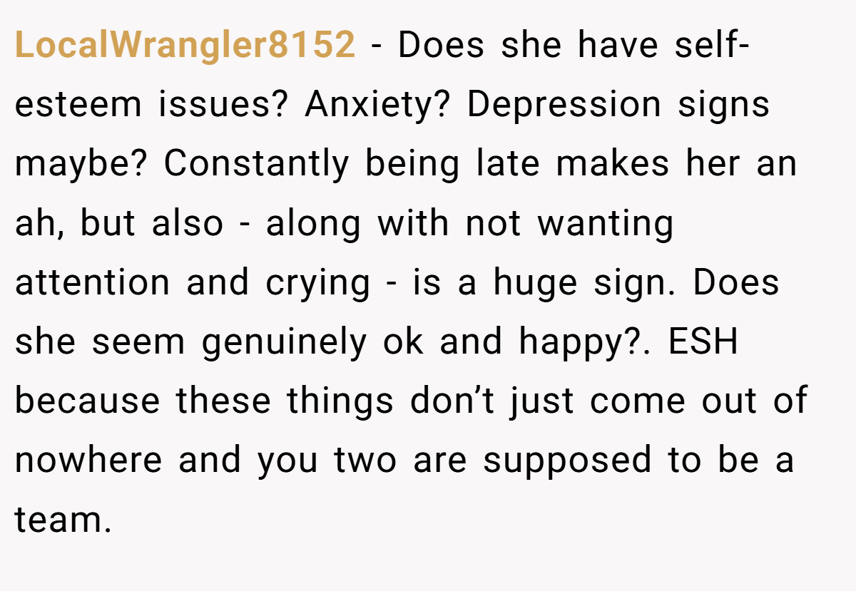 LocalWrangler8152 − Does she have self-esteem issues? Anxiety? Depression signs maybe? Constantly being late makes her an ah, but also - along with not wanting attention and crying - is a huge sign. Does she seem genuinely ok and happy?. ESH because these things don’t just come out of nowhere and you two are supposed to be a team.