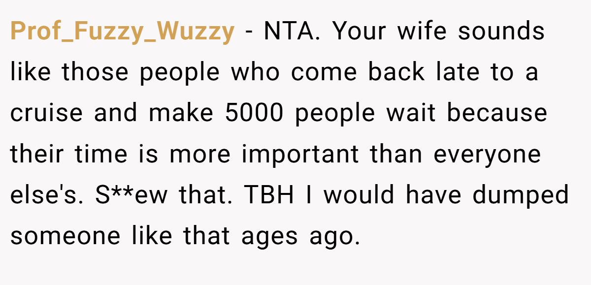 Prof_Fuzzy_Wuzzy − NTA. Your wife sounds like those people who come back late to a cruise and make 5000 people wait because their time is more important than everyone else's. S**ew that. TBH I would have dumped someone like that ages ago.