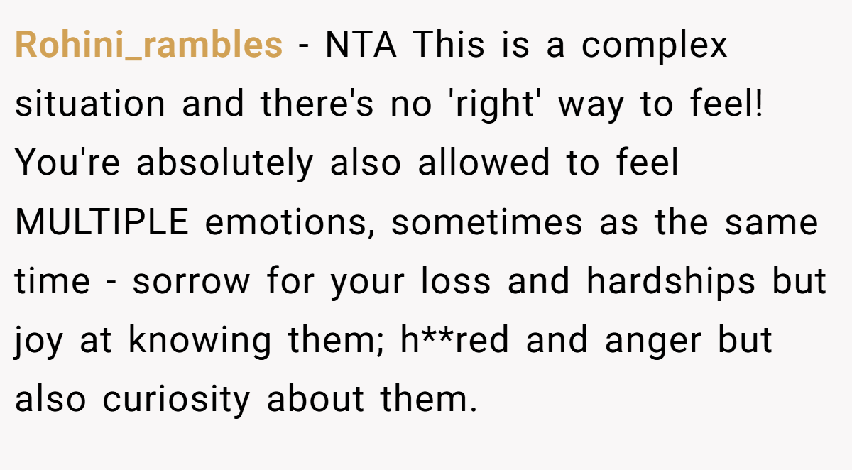 Rohini_rambles − NTA This is a complex situation and there's no 'right' way to feel! You're absolutely also allowed to feel MULTIPLE emotions, sometimes as the same time - sorrow for your loss and hardships but joy at knowing them; h**red and anger but also curiosity about them.