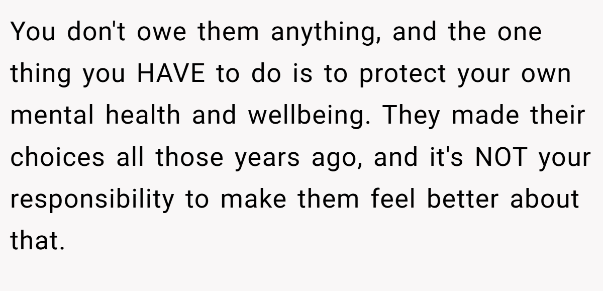 You don't owe them anything, and the one thing you HAVE to do is to protect your own mental health and wellbeing. They made their choices all those years ago, and it's NOT your responsibility to make them feel better about that.
