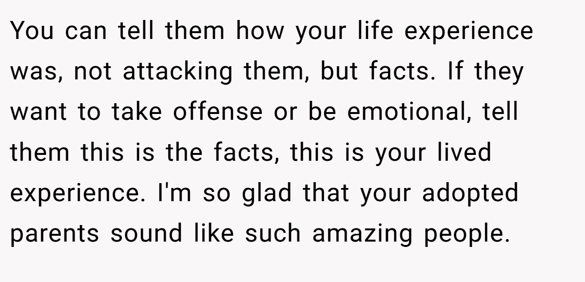 You can tell them how your life experience was, not attacking them, but facts. If they want to take offense or be emotional, tell them this is the facts, this is your lived experience. I'm so glad that your adopted parents sound like such amazing people.