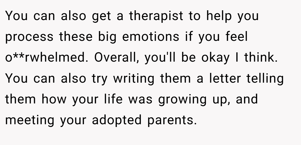 You can also get a therapist to help you process these big emotions if you feel o**rwhelmed. Overall, you'll be okay I think. You can also try writing them a letter telling them how your life was growing up, and meeting your adopted parents.
