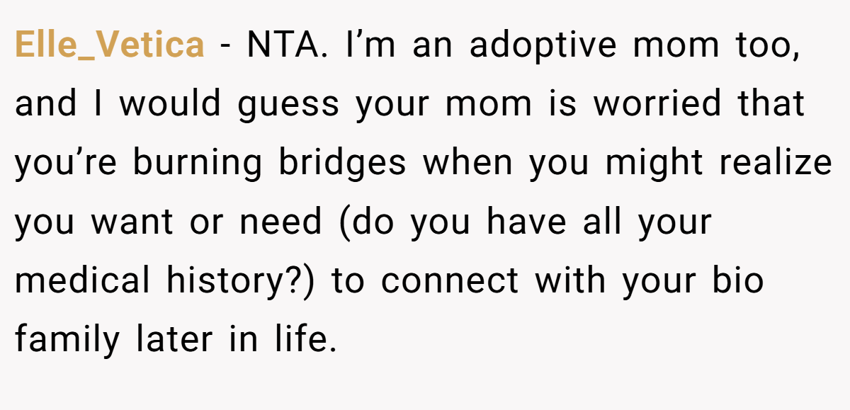 Elle_Vetica − NTA. I’m an adoptive mom too, and I would guess your mom is worried that you’re burning bridges when you might realize you want or need (do you have all your medical history?) to connect with your bio family later in life.