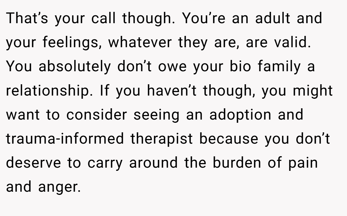 That’s your call though. You’re an adult and your feelings, whatever they are, are valid. You absolutely don’t owe your bio family a relationship. If you haven’t though, you might want to consider seeing an adoption and trauma-informed therapist because you don’t deserve to carry around the burden of pain and anger.