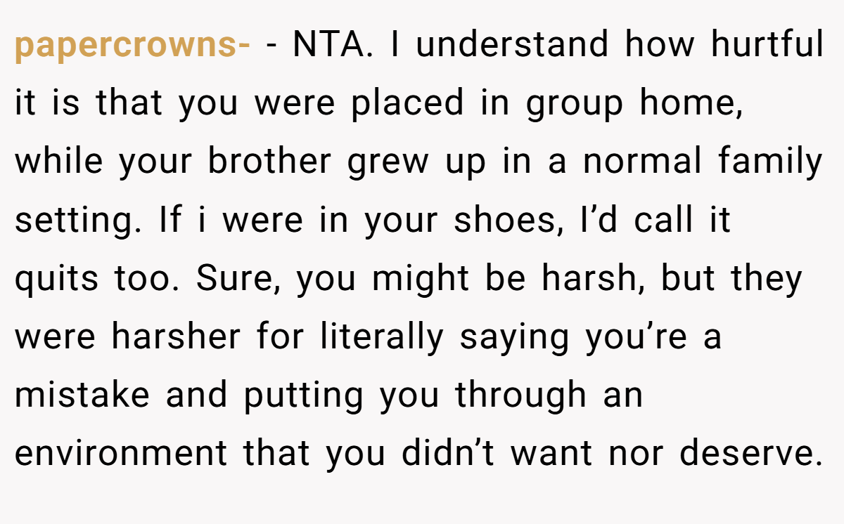 papercrowns- − NTA. I understand how hurtful it is that you were placed in group home, while your brother grew up in a normal family setting. If i were in your shoes, I’d call it quits too. Sure, you might be harsh, but they were harsher for literally saying you’re a mistake and putting you through an environment that you didn’t want nor deserve.