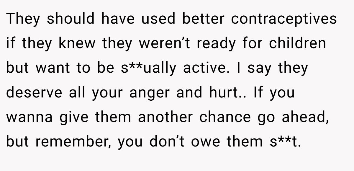 They should have used better contraceptives if they knew they weren’t ready for children but want to be s**ually active. I say they deserve all your anger and hurt.. If you wanna give them another chance go ahead, but remember, you don’t owe them s**t.
