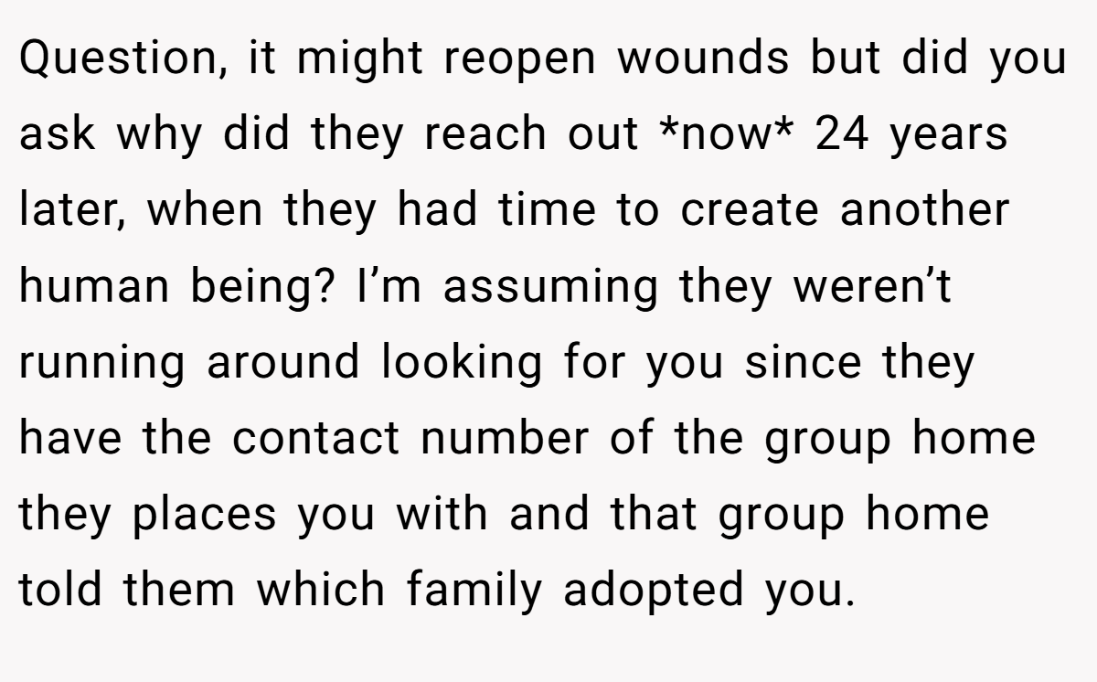 Question, it might reopen wounds but did you ask why did they reach out *now* 24 years later, when they had time to create another human being? I’m assuming they weren’t running around looking for you since they have the contact number of the group home they places you with and that group home told them which family adopted you.