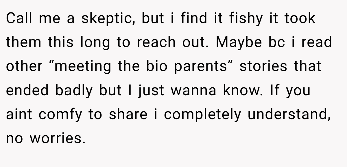 Call me a skeptic, but i find it fishy it took them this long to reach out. Maybe bc i read other “meeting the bio parents” stories that ended badly but I just wanna know. If you aint comfy to share i completely understand, no worries.