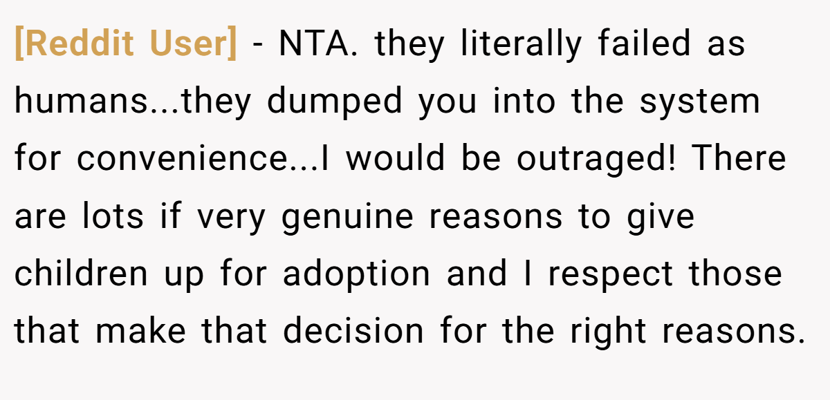 [Reddit User] − NTA. they literally failed as humans...they dumped you into the system for convenience...I would be outraged! There are lots if very genuine reasons to give children up for adoption and I respect those that make that decision for the right reasons.