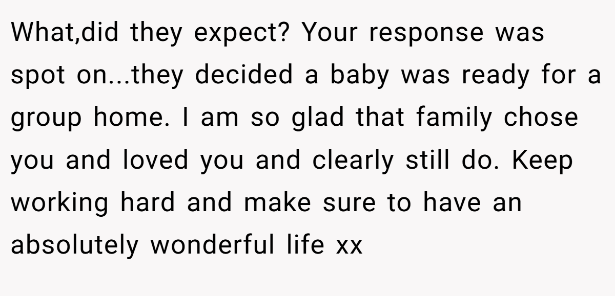 What,did they expect? Your response was spot on...they decided a baby was ready for a group home. I am so glad that family chose you and loved you and clearly still do. Keep working hard and make sure to have an absolutely wonderful life xx