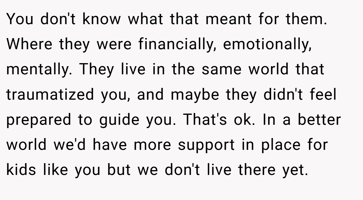 You don't know what that meant for them. Where they were financially, emotionally, mentally. They live in the same world that traumatized you, and maybe they didn't feel prepared to guide you. That's ok. In a better world we'd have more support in place for kids like you but we don't live there yet.
