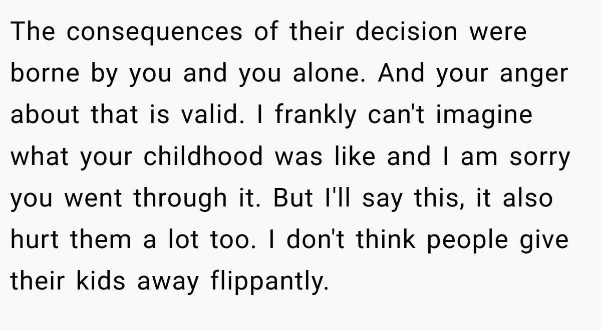 The consequences of their decision were borne by you and you alone. And your anger about that is valid. I frankly can't imagine what your childhood was like and I am sorry you went through it. But I'll say this, it also hurt them a lot too. I don't think people give their kids away flippantly.