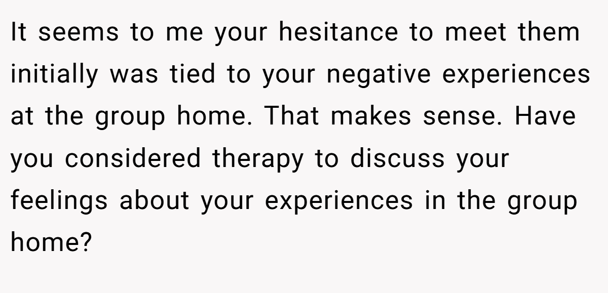 It seems to me your hesitance to meet them initially was tied to your negative experiences at the group home. That makes sense. Have you considered therapy to discuss your feelings about your experiences in the group home?
