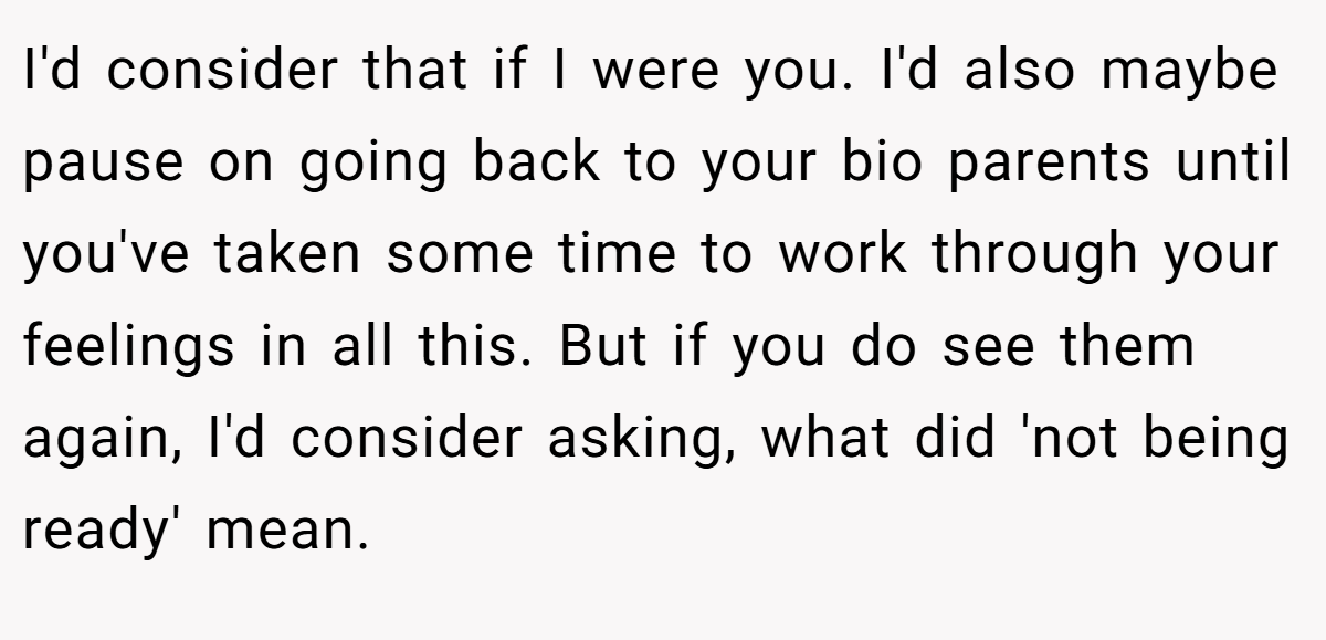 I'd consider that if I were you. I'd also maybe pause on going back to your bio parents until you've taken some time to work through your feelings in all this. But if you do see them again, I'd consider asking, what did 'not being ready' mean.