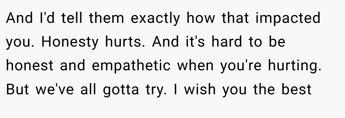 And I'd tell them exactly how that impacted you. Honesty hurts. And it's hard to be honest and empathetic when you're hurting. But we've all gotta try. I wish you the best