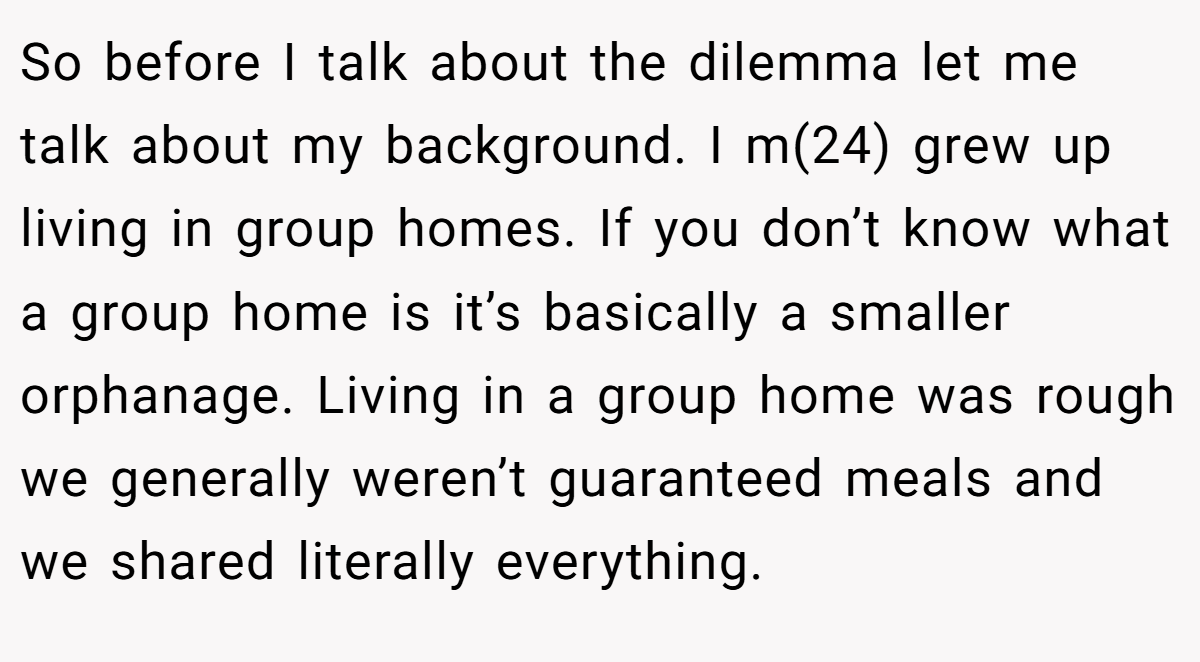 So before I talk about the dilemma let me talk about my background. I m(24) grew up living in group homes. If you don’t know what a group home is it’s basically a smaller orphanage. Living in a group home was rough we generally weren’t guaranteed meals and we shared literally everything.