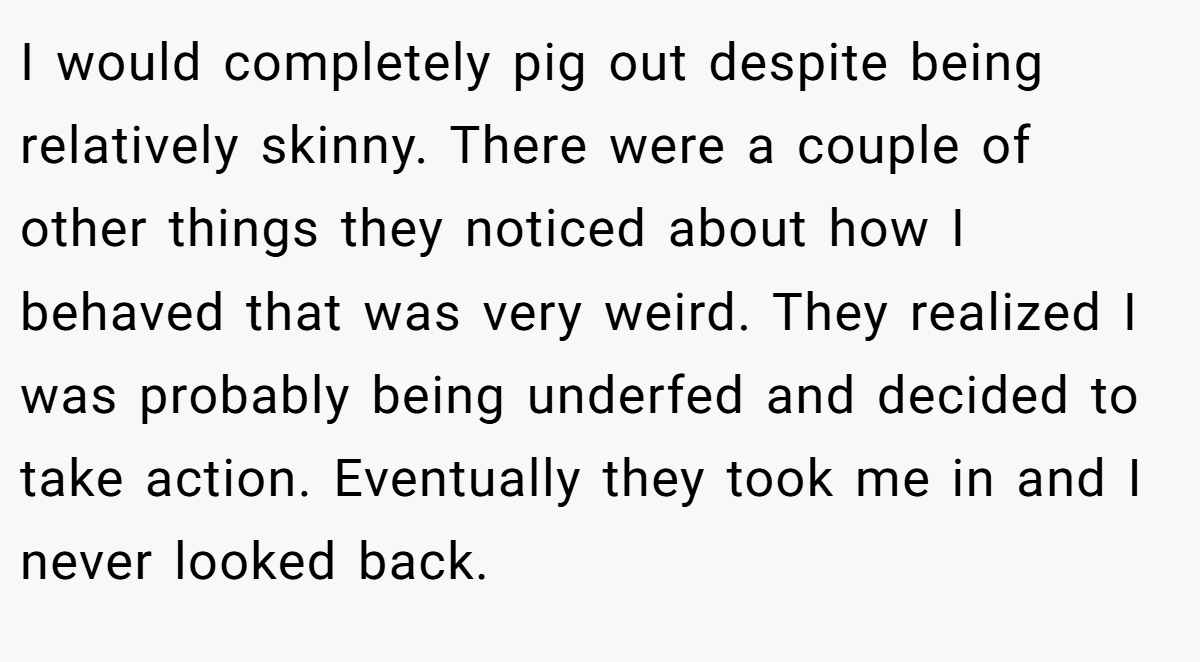 I would completely pig out despite being relatively skinny. There were a couple of other things they noticed about how I behaved that was very weird. They realized I was probably being underfed and decided to take action. Eventually they took me in and I never looked back.