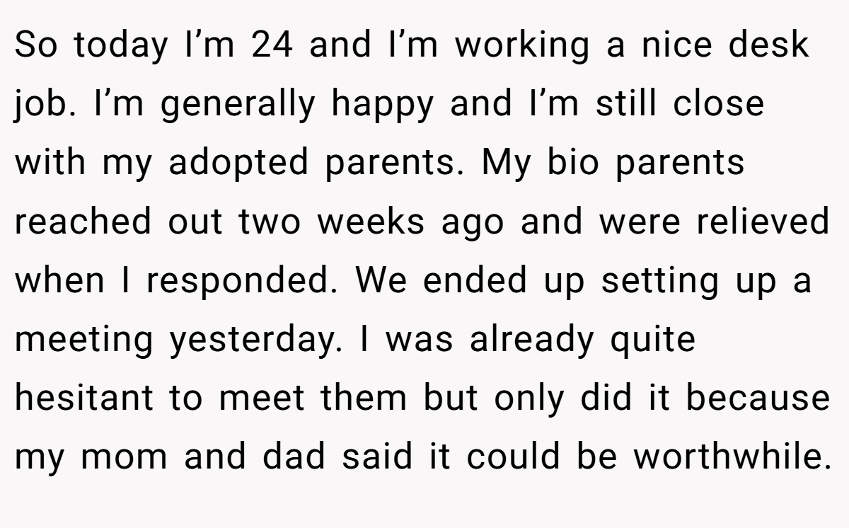 So today I’m 24 and I’m working a nice desk job. I’m generally happy and I’m still close with my adopted parents. My bio parents reached out two weeks ago and were relieved when I responded. We ended up setting up a meeting yesterday. I was already quite hesitant to meet them but only did it because my mom and dad said it could be worthwhile.