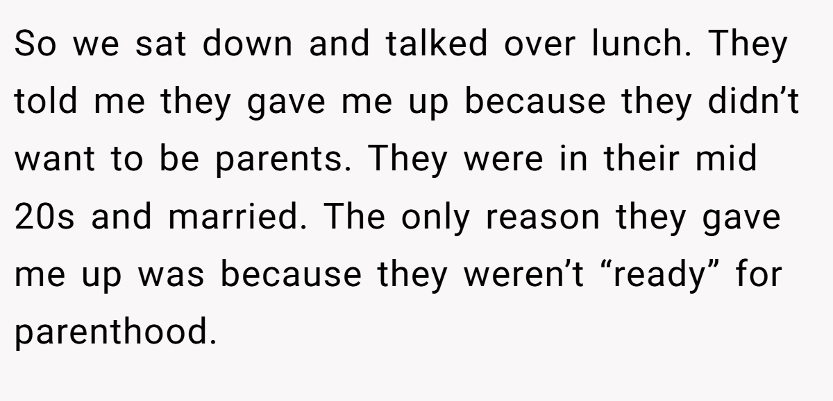 So we sat down and talked over lunch. They told me they gave me up because they didn’t want to be parents. They were in their mid 20s and married. The only reason they gave me up was because they weren’t “ready” for parenthood.