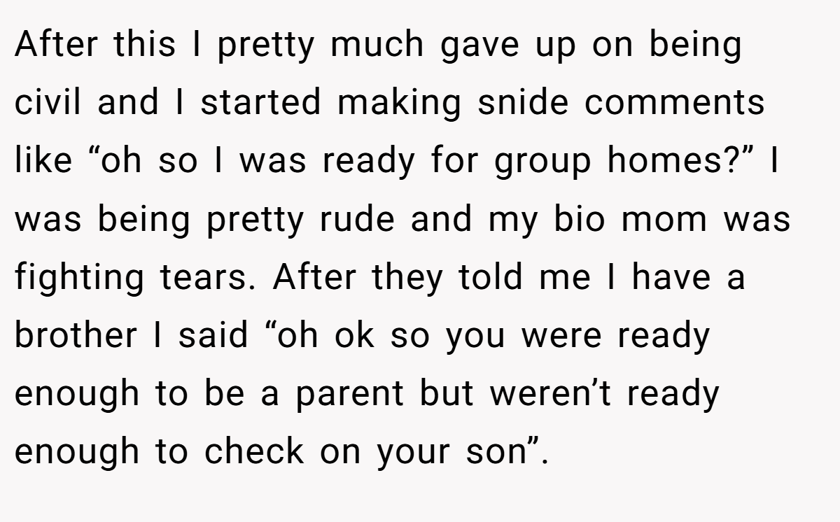 After this I pretty much gave up on being civil and I started making snide comments like “oh so I was ready for group homes?” I was being pretty rude and my bio mom was fighting tears. After they told me I have a brother I said “oh ok so you were ready enough to be a parent but weren’t ready enough to check on your son”.